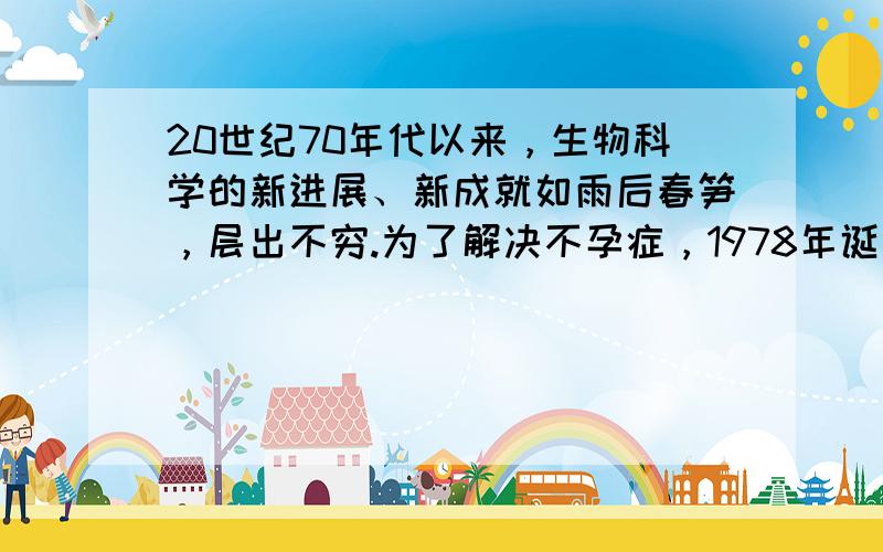 20世纪70年代以来，生物科学的新进展、新成就如雨后春笋，层出不穷.为了解决不孕症，1978年诞生了世界上第一例“试管婴