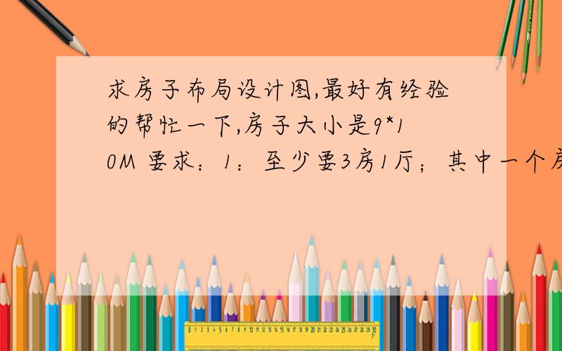 求房子布局设计图,最好有经验的帮忙一下,房子大小是9*10M 要求：1：至少要3房1厅；其中一个房间带厕所；