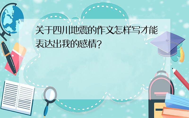 关于四川地震的作文怎样写才能表达出我的感情?