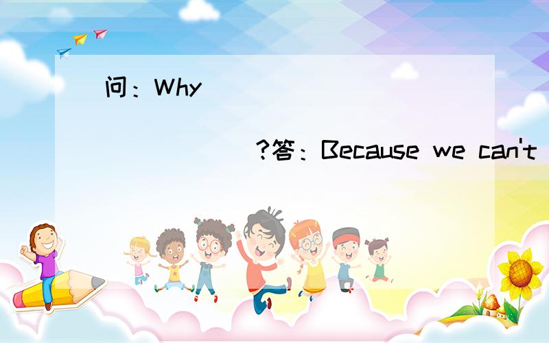 问：Why_____________________________?答：Because we can't live w