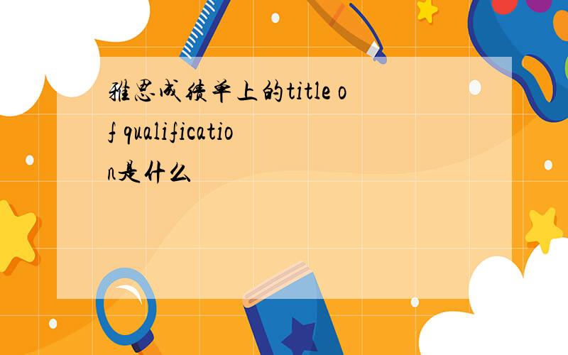 雅思成绩单上的title of qualification是什么