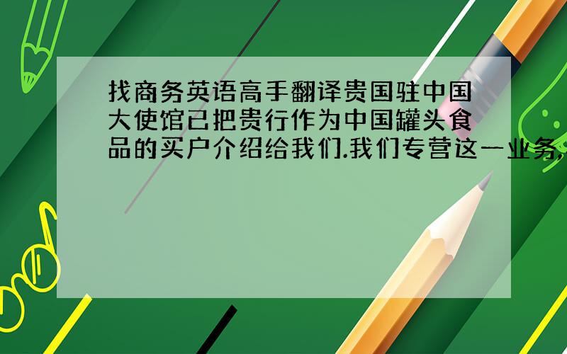 找商务英语高手翻译贵国驻中国大使馆已把贵行作为中国罐头食品的买户介绍给我们.我们专营这一业务,希望在平等互利的基础上与你