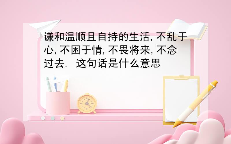 谦和温顺且自持的生活,不乱于心,不困于情,不畏将来,不念过去. 这句话是什么意思