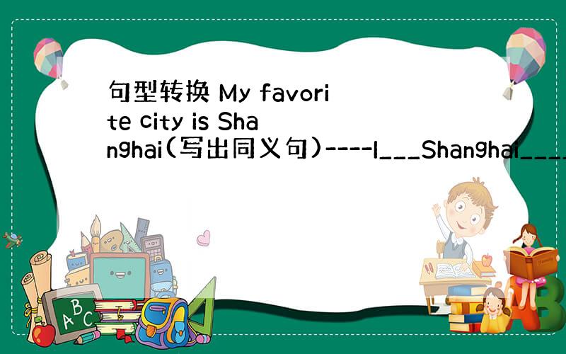 句型转换 My favorite city is Shanghai(写出同义句)----I___Shanghai____