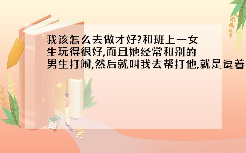 我该怎么去做才好?和班上一女生玩得很好,而且她经常和别的男生打闹,然后就叫我去帮打他,就是逗着玩,还有就是,她总是跟我说