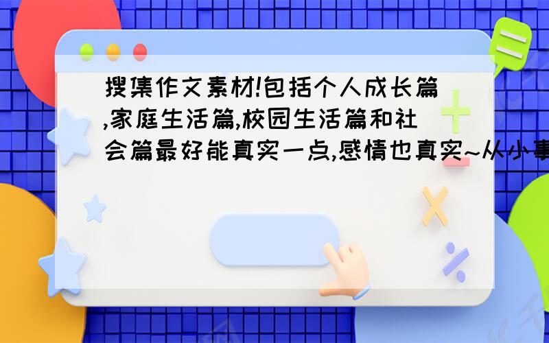 搜集作文素材!包括个人成长篇,家庭生活篇,校园生活篇和社会篇最好能真实一点,感情也真实~从小事中能明白大道理~