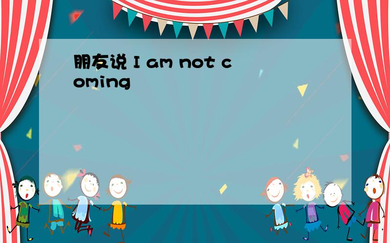 朋友说 I am not coming