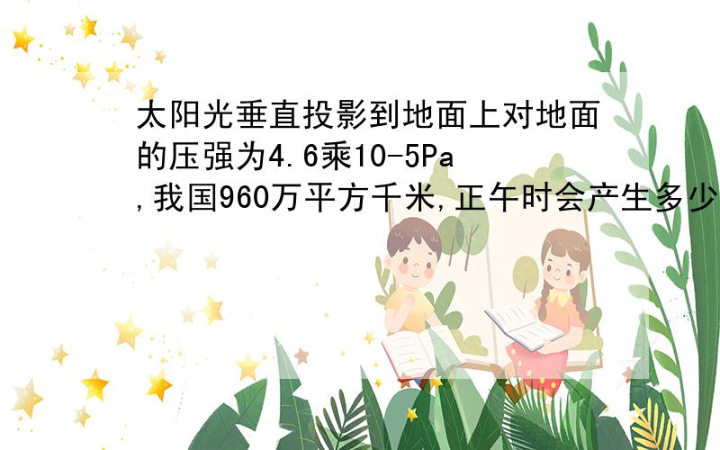 太阳光垂直投影到地面上对地面的压强为4.6乘10-5Pa,我国960万平方千米,正午时会产生多少压力?