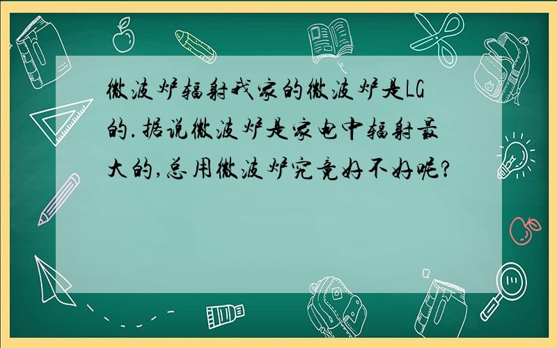 微波炉辐射我家的微波炉是LG的.据说微波炉是家电中辐射最大的,总用微波炉究竟好不好呢?