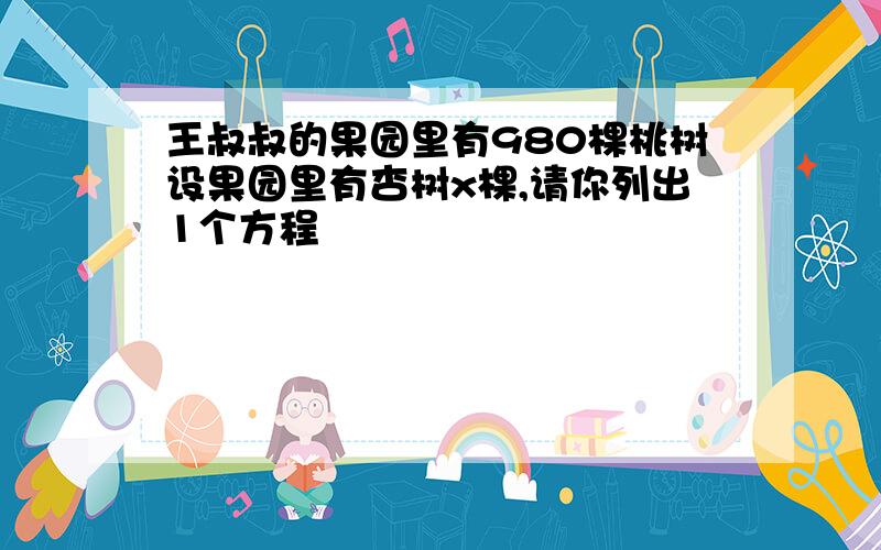 王叔叔的果园里有980棵桃树设果园里有杏树x棵,请你列出1个方程