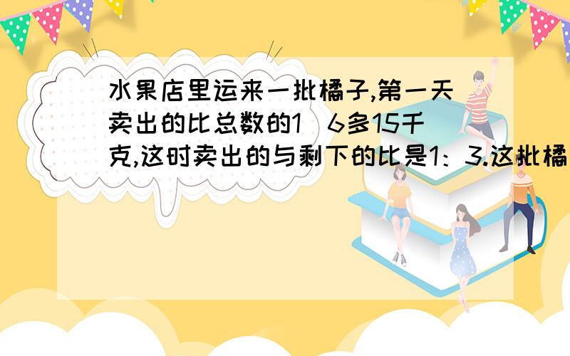 水果店里运来一批橘子,第一天卖出的比总数的1／6多15千克,这时卖出的与剩下的比是1：3.这批橘子重多少千