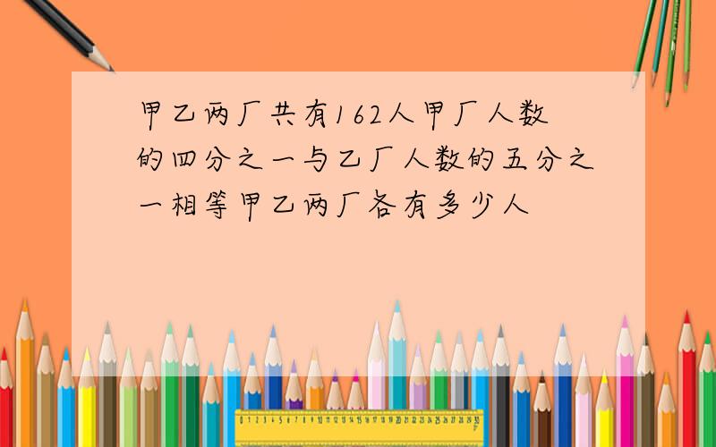 甲乙两厂共有162人甲厂人数的四分之一与乙厂人数的五分之一相等甲乙两厂各有多少人