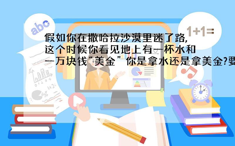 假如你在撒哈拉沙漠里迷了路,这个时候你看见地上有一杯水和一万块钱“美金” 你是拿水还是拿美金?要好好回答哦）