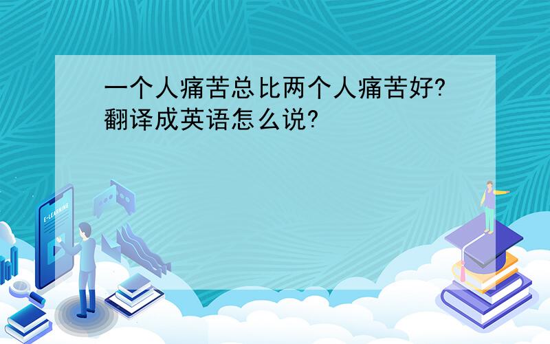 一个人痛苦总比两个人痛苦好?翻译成英语怎么说?