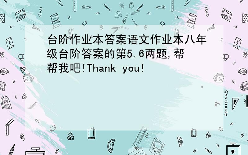 台阶作业本答案语文作业本八年级台阶答案的第5.6两题,帮帮我吧!Thank you!