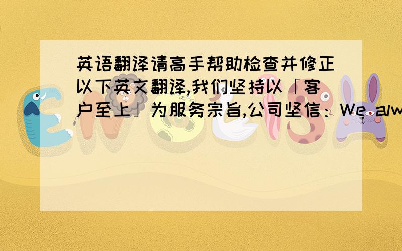 英语翻译请高手帮助检查并修正以下英文翻译,我们坚持以「客户至上」为服务宗旨,公司坚信：We always insist