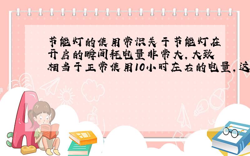 节能灯的使用常识关于节能灯在开启的瞬间耗电量非常大,大致相当于正常使用10小时左右的电量,这方面我完全不懂,但是对于上述