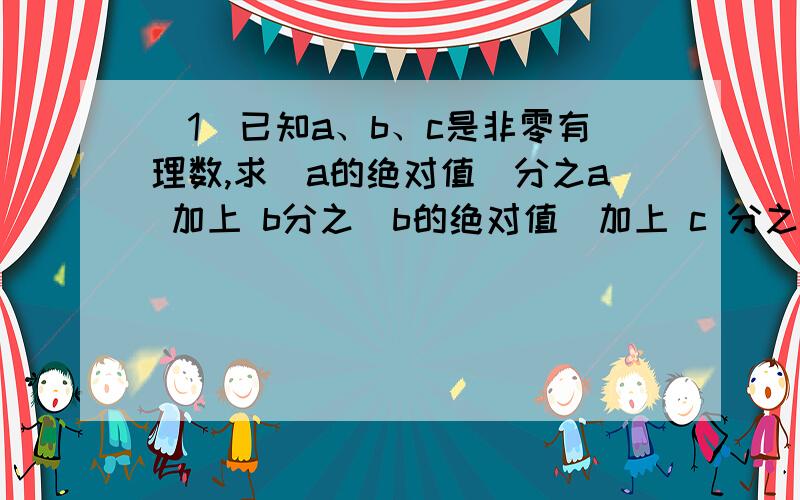 （1）已知a、b、c是非零有理数,求（a的绝对值）分之a 加上 b分之（b的绝对值）加上 c 分之（c的绝对值）!