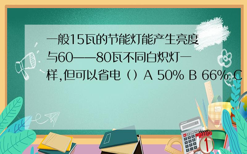 一般15瓦的节能灯能产生亮度与60——80瓦不同白炽灯一样,但可以省电（）A 50% B 66% C 75%