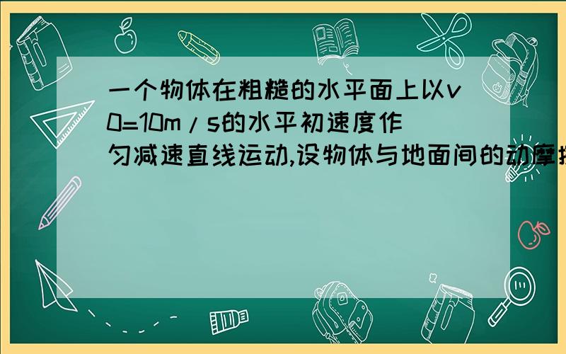 一个物体在粗糙的水平面上以v0=10m/s的水平初速度作匀减速直线运动,设物体与地面间的动摩擦因素为u=0.1,g取10