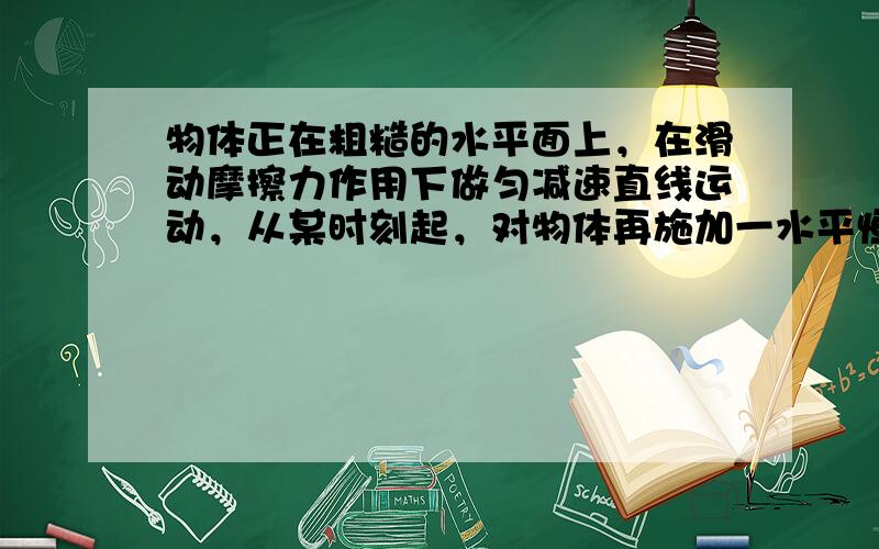 物体正在粗糙的水平面上，在滑动摩擦力作用下做匀减速直线运动，从某时刻起，对物体再施加一水平恒力F，那么，在此后的一段时间