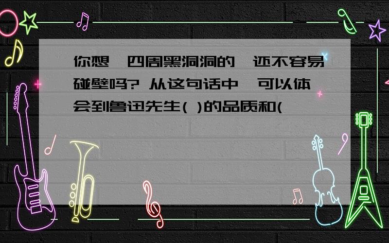 你想,四周黑洞洞的,还不容易碰壁吗? 从这句话中,可以体会到鲁迅先生( )的品质和(