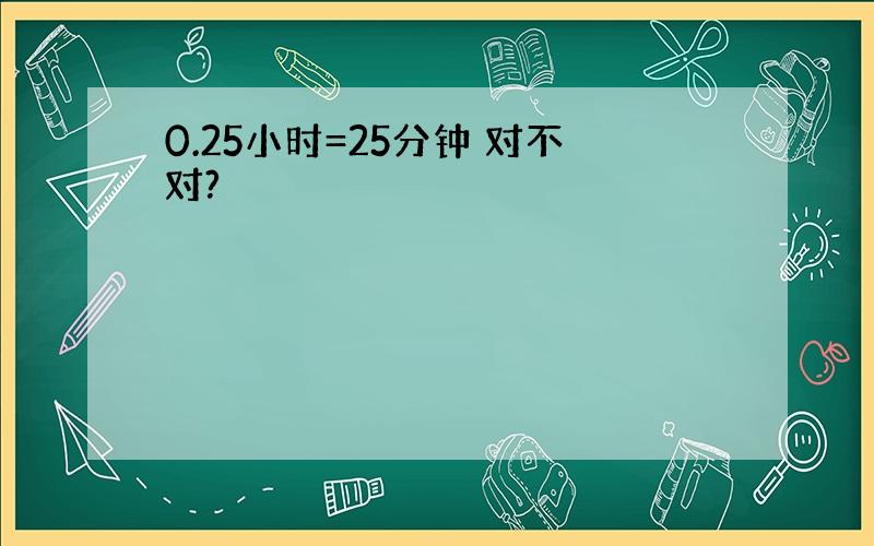 0.25小时=25分钟 对不对?