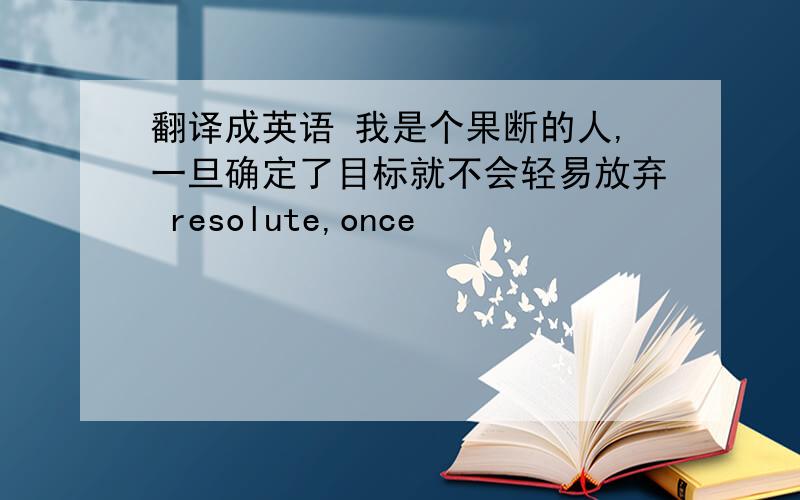 翻译成英语 我是个果断的人,一旦确定了目标就不会轻易放弃 resolute,once