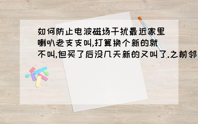 如何防止电波磁场干扰最近家里喇叭老支支叫,打算换个新的就不叫,但买了后没几天新的又叫了.之前邻居去外地时就不叫,在怀疑是