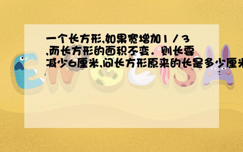 一个长方形,如果宽增加1／3,而长方形的面积不变．则长要减少6厘米,问长方形原来的长是多少厘米?