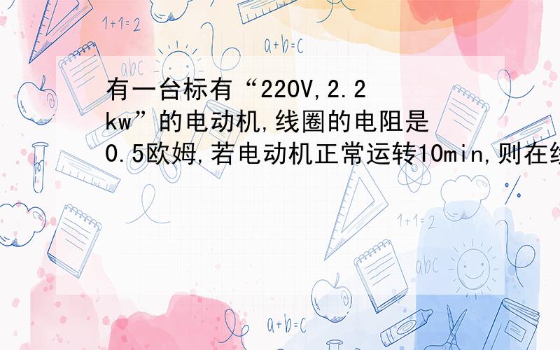 有一台标有“220V,2.2kw”的电动机,线圈的电阻是0.5欧姆,若电动机正常运转10min,则在线圈上产生的热量是?