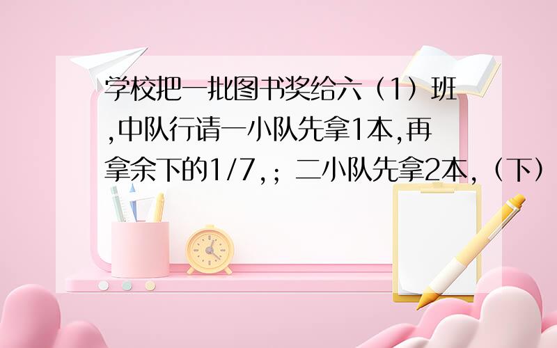 学校把一批图书奖给六（1）班,中队行请一小队先拿1本,再拿余下的1/7,；二小队先拿2本,（下）