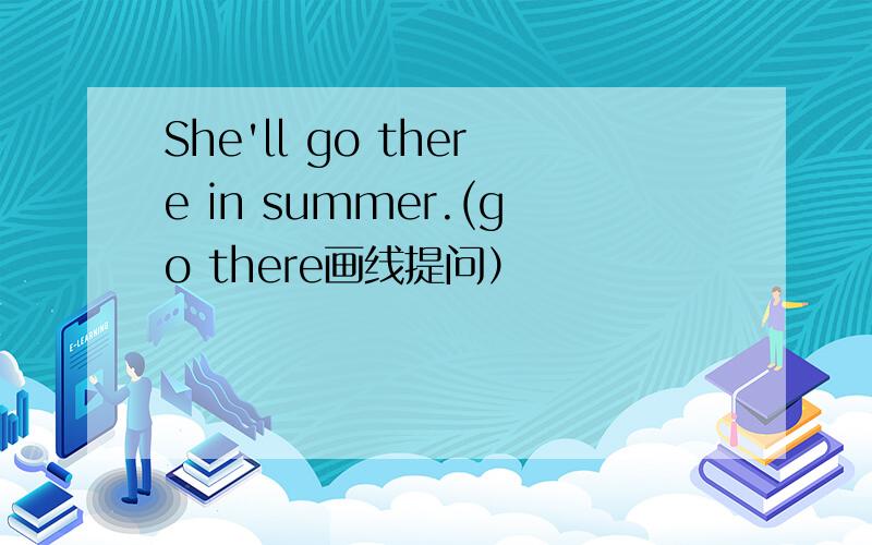 She'll go there in summer.(go there画线提问）