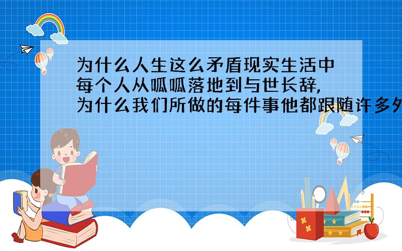 为什么人生这么矛盾现实生活中每个人从呱呱落地到与世长辞,为什么我们所做的每件事他都跟随许多外围因素而发展,导致许多结果超