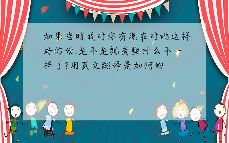 如果当时我对你有现在对她这样好的话,是不是就有些什么不一样了?用英文翻译是如何的