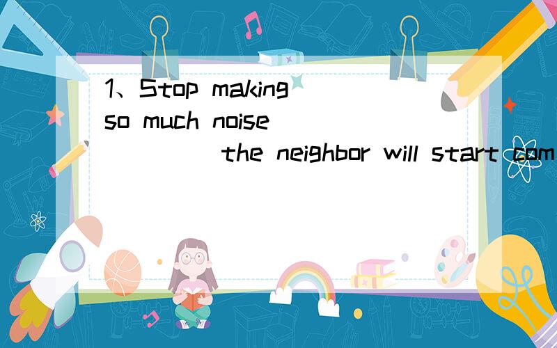 1、Stop making so much noise ____ the neighbor will start com