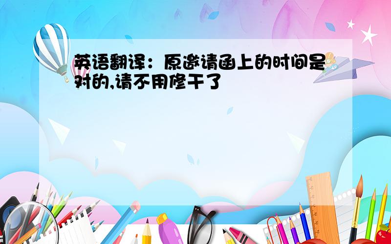 英语翻译：原邀请函上的时间是对的,请不用修干了