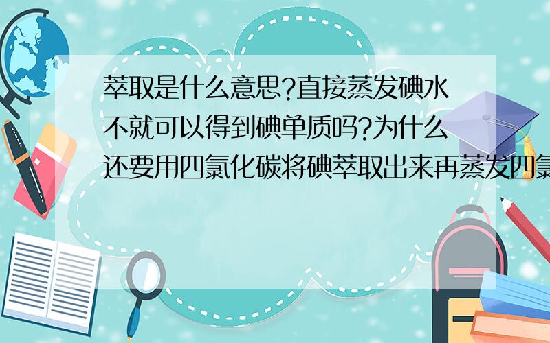 萃取是什么意思?直接蒸发碘水不就可以得到碘单质吗?为什么还要用四氯化碳将碘萃取出来再蒸发四氯化碳得到碘呢?很费解、、、