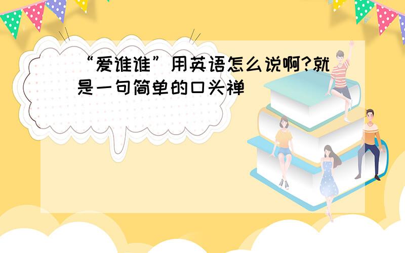 “爱谁谁”用英语怎么说啊?就是一句简单的口头禅