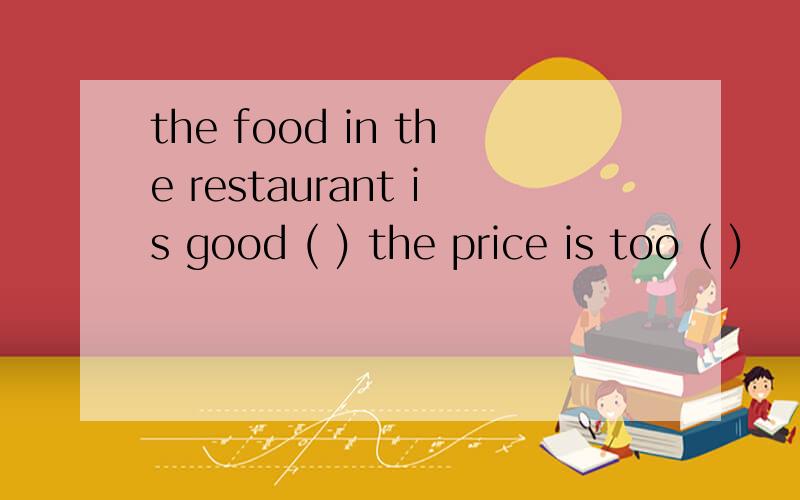 the food in the restaurant is good ( ) the price is too ( )