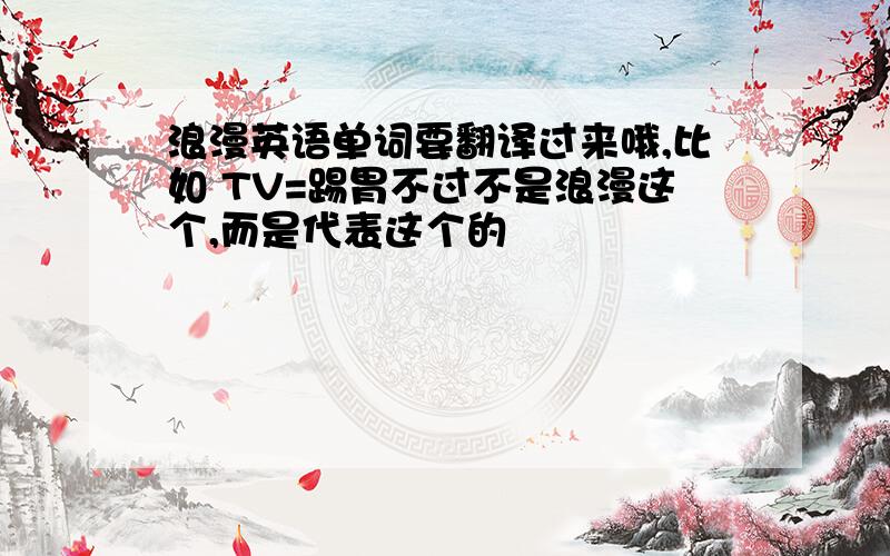 浪漫英语单词要翻译过来哦,比如 TV=踢胃不过不是浪漫这个,而是代表这个的