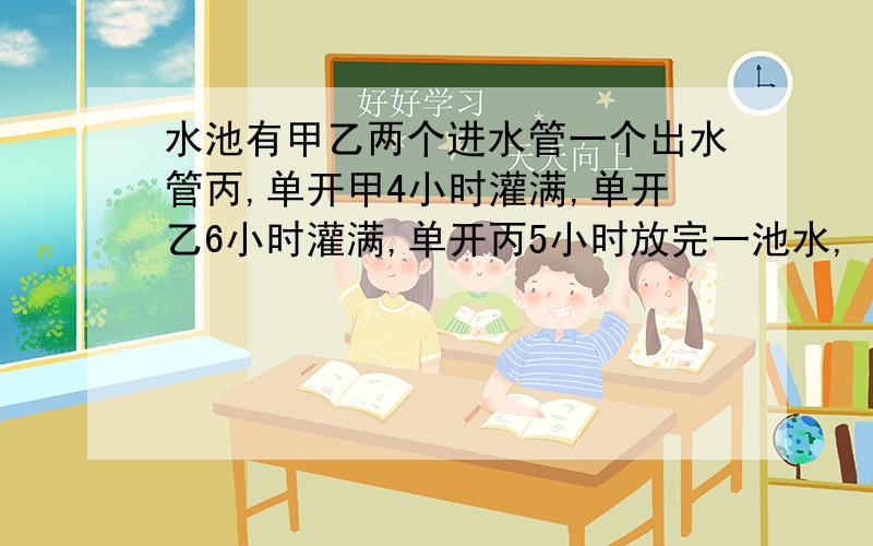 水池有甲乙两个进水管一个出水管丙,单开甲4小时灌满,单开乙6小时灌满,单开丙5小时放完一池水,