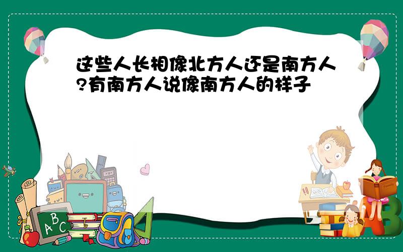 这些人长相像北方人还是南方人?有南方人说像南方人的样子