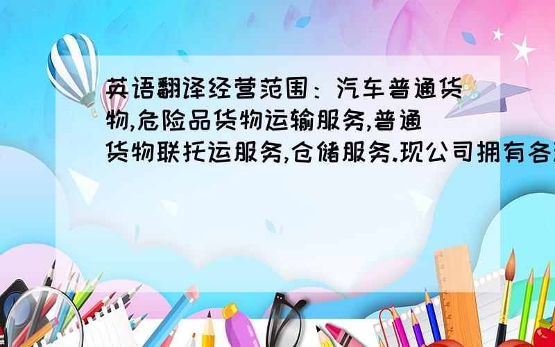 英语翻译经营范围：汽车普通货物,危险品货物运输服务,普通货物联托运服务,仓储服务.现公司拥有各种运输车辆30余辆,员工7