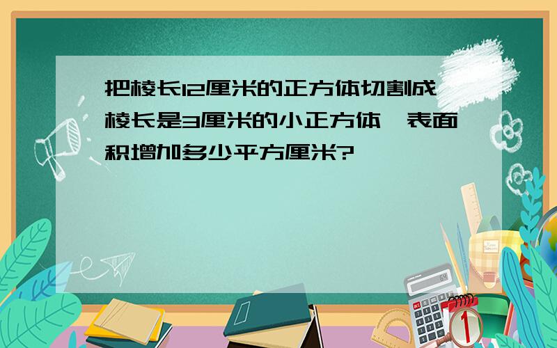 把棱长12厘米的正方体切割成棱长是3厘米的小正方体,表面积增加多少平方厘米?