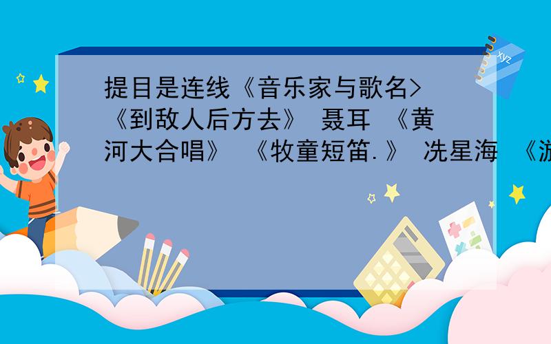 提目是连线《音乐家与歌名> 《到敌人后方去》 聂耳 《黄河大合唱》 《牧童短笛.》 冼星海 《游击队之歌》