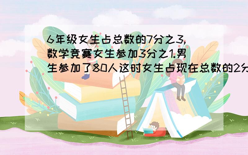 6年级女生占总数的7分之3,数学竞赛女生参加3分之1.男生参加了80人这时女生占现在总数的2分之1原来各有多