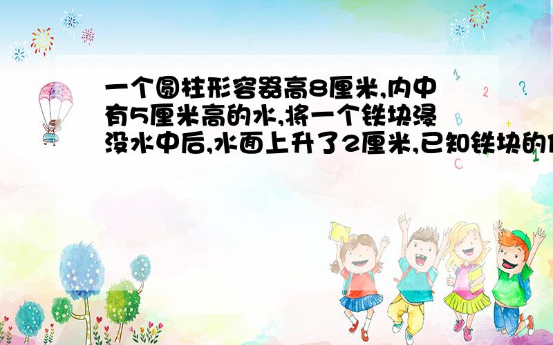 一个圆柱形容器高8厘米,内中有5厘米高的水,将一个铁块浸没水中后,水面上升了2厘米,已知铁块的体积是