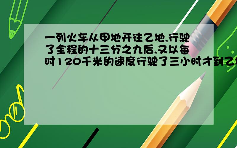 一列火车从甲地开往乙地,行驶了全程的十三分之九后,又以每时120千米的速度行驶了三小时才到乙地.