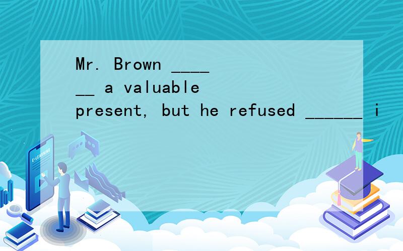 Mr. Brown ______ a valuable present, but he refused ______ i